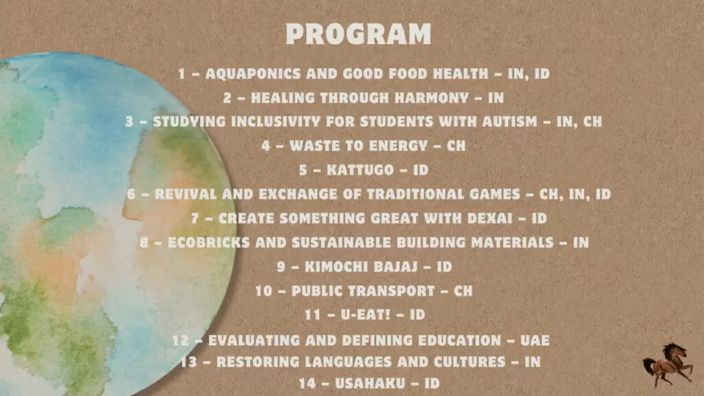 Program of The Horse International Conference 2025 Program of the 1st The Horse project Conference 2025 1. Aquaponics 2. Healing through Harmony 3. Studying Inclusivity for Students with Autism 4. Waste to Energy 5. Kattugo 6. Revival and Exchange of Traditional Games 7. DexAi – Create Something Great with DexAI 8. Ecobricks and Sustainable Building Materials 9. Kimochi Bajaj 10. Restoring Languages and Cultures